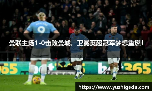 曼联主场1-0击败曼城，卫冕英超冠军梦想重燃！