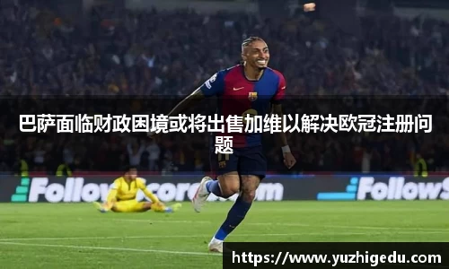 巴萨面临财政困境或将出售加维以解决欧冠注册问题