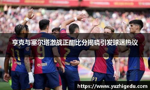 亨克与塞尔塔激战正酣比分揭晓引发球迷热议