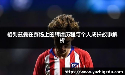 格列兹曼在赛场上的辉煌历程与个人成长故事解析